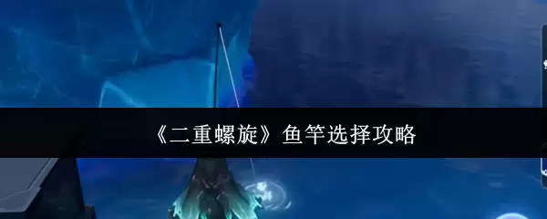 《二重螺旋》鱼竿选择攻略
