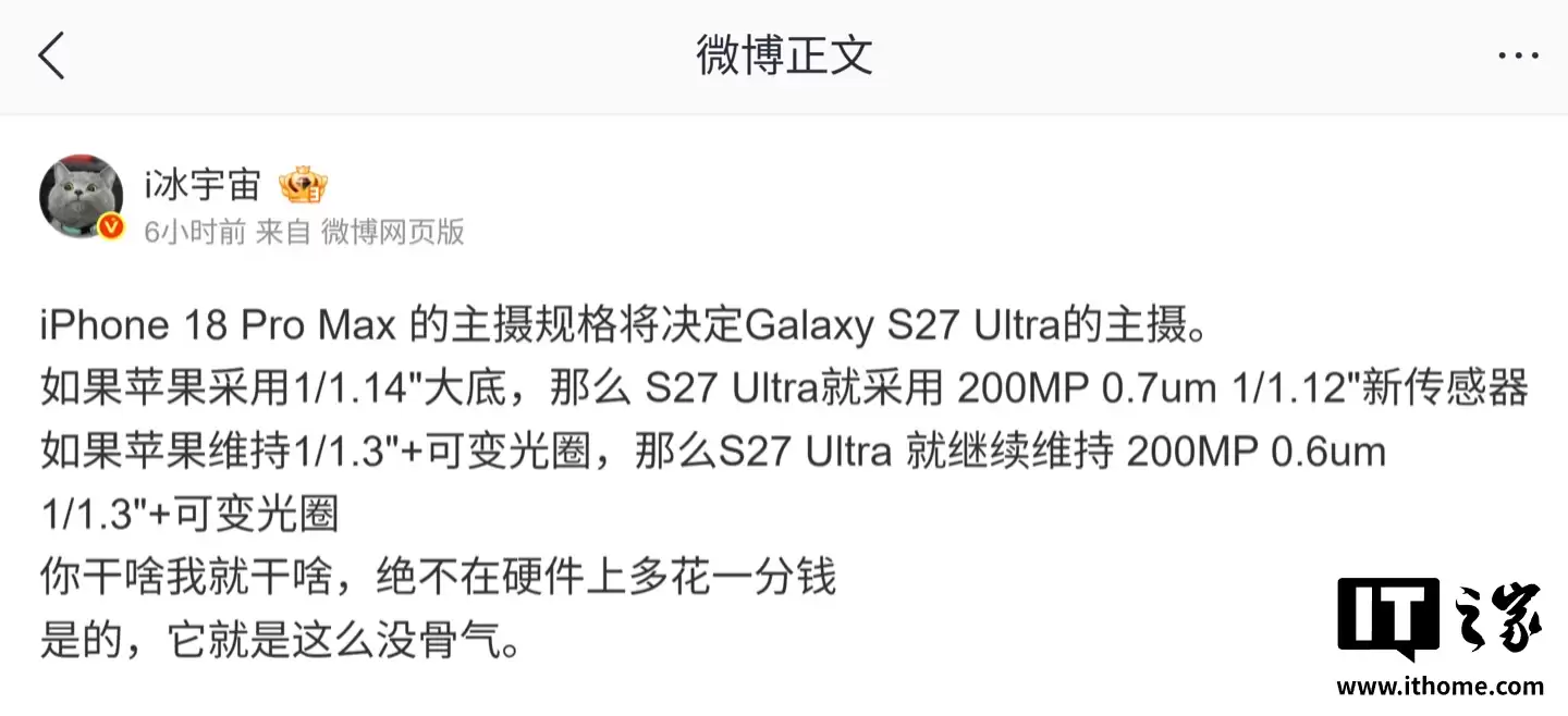 曝三星 Galaxy S27 Ultra 手机主摄规格由苹果 iPhone 18 Pro Max 决定，“绝不在硬件上多花一分钱” /></p><p>该博主分析称，如果 iPhone 18 Pro Max 采用 1/1.14 英寸大底 CMOS，那么 S27 Ultra 就会跟进使用 2 亿像素 0.7μm 的 1/1.12 英寸新传感器；而如果苹果继续沿用 1/1.3 英寸 CMOS 搭配可变光圈设计，三星则会维持现有的 2 亿像素 0.6μm 1/1.3 英寸 CMOS 与可变光圈方案。</p><p><img src=
