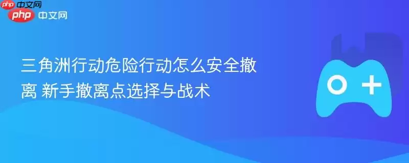 三角洲行动危险行动怎么安全撤离 新手撤离点选择与战术