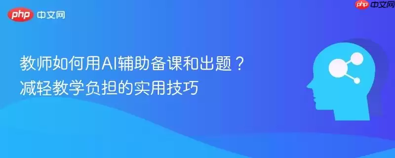 教师如何用AI辅助备课和出题？减轻教学负担的实用技巧