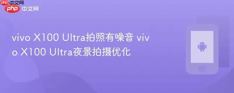 vivo+X100+Ultra拍照有噪点 vivo+X100+Ultra夜景拍摄优化