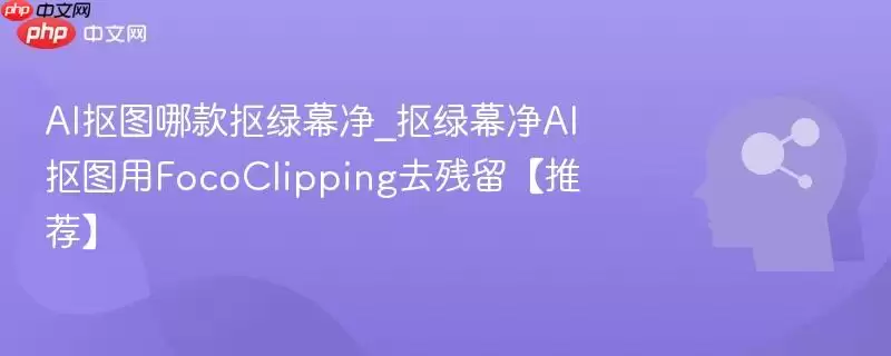 AI抠图哪款抠绿幕净_抠绿幕净AI抠图用FocoClipping去残留【推荐】