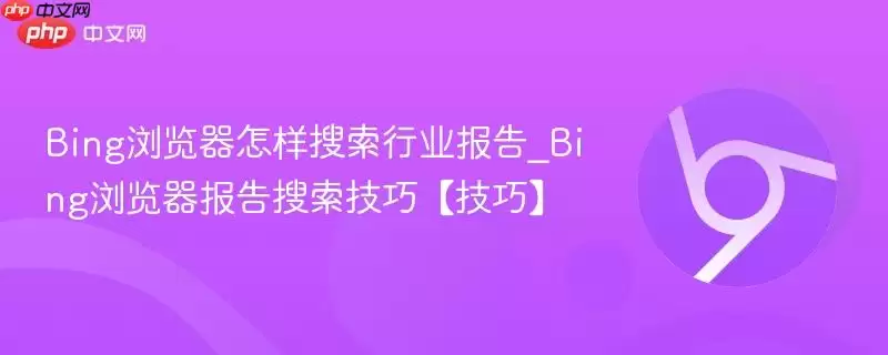 Bing浏览器怎样搜索行业报告_Bing浏览器报告搜索技巧【技巧】