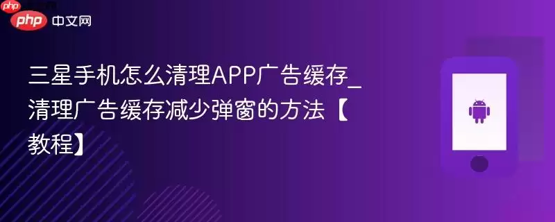 三星手机怎么清理APP广告缓存_清理广告缓存减少弹窗的方法【教程】