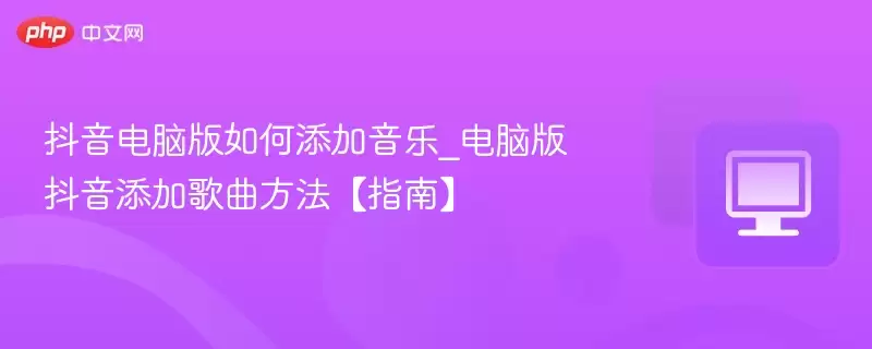 抖音电脑版如何添加音乐_电脑版抖音添加歌曲方法【指南】 - 游乐网