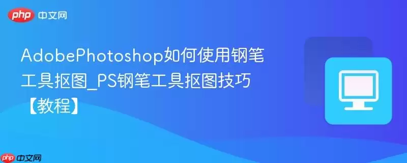 AdobePhotoshop如何使用钢笔工具抠图_PS钢笔工具抠图技巧【教程】