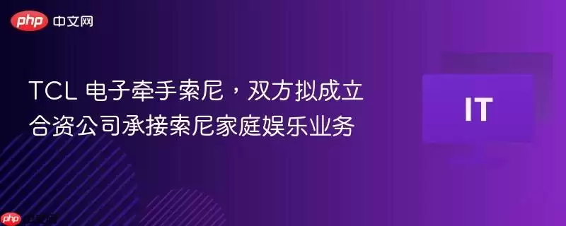 TCL 电子牵手索尼，双方拟成立合资公司承接索尼家庭娱乐业务