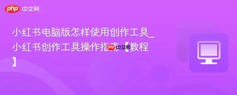 小红书电脑版怎样使用创作工具_小红书创作工具操作指南【教程】