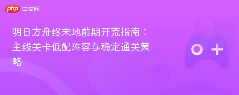 明日方舟终末地前期开荒指南:主线关卡低配阵容与稳定通关策略 - 游乐网