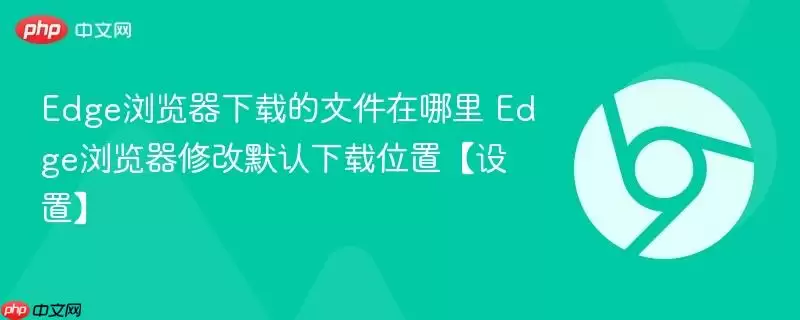 Edge浏览器下载的文件在哪里 Edge浏览器修改默认下载位置【设置】