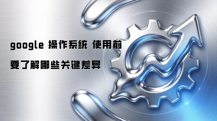 google 操作系统 使用前要了解哪些关键差异