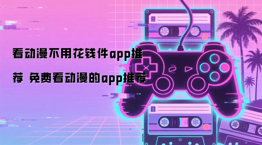 看动漫不用花钱件app推荐 免费看动漫的app推荐