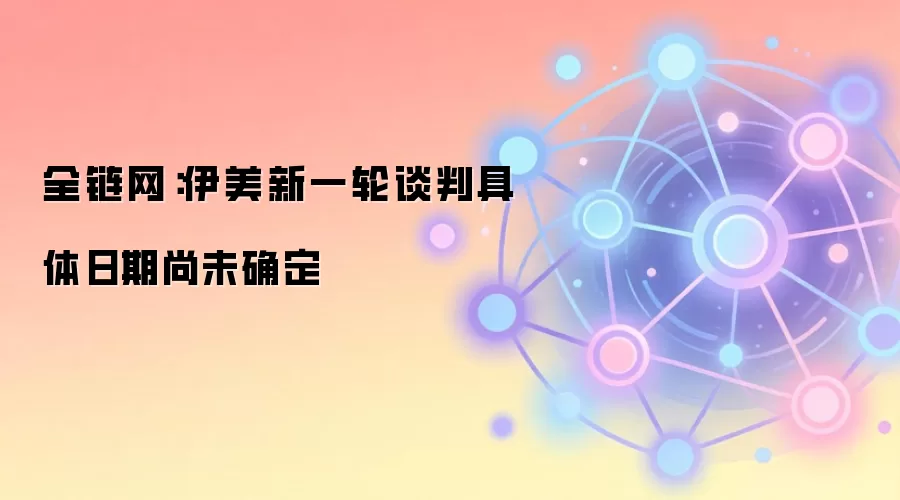 全链网：伊美新一轮谈判具体日期尚未确定
