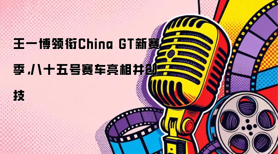 王一博领衔China GT新赛季，八十五号赛车亮相并创技