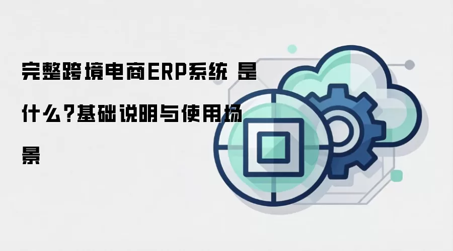 完整跨境电商ERP系统 是什么？基础说明与使用场景