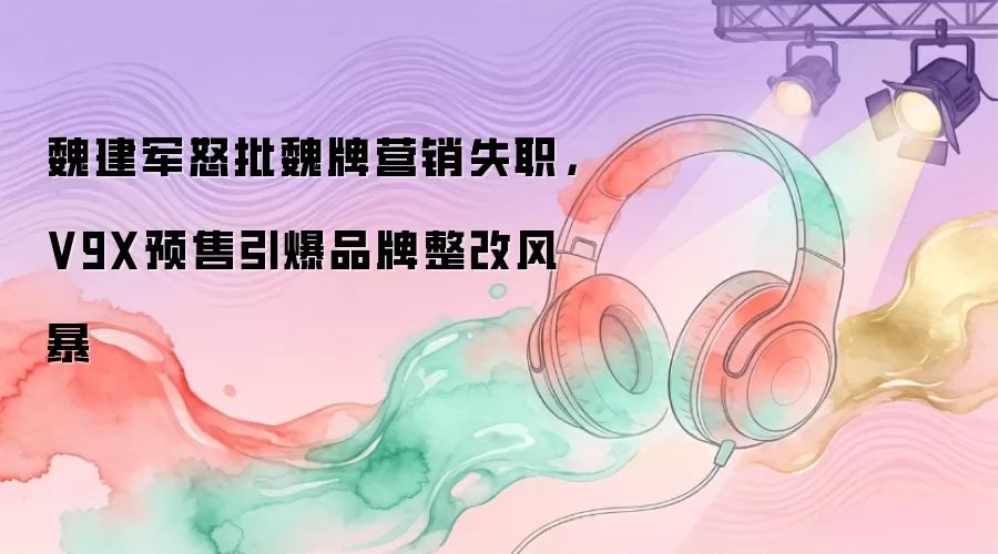 魏建军怒批魏牌营销失职，V9X预售引爆品牌整改风暴