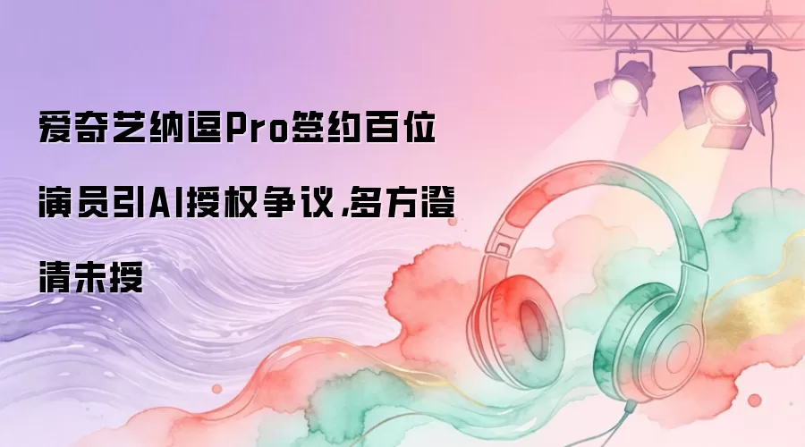 爱奇艺纳逗Pro签约百位演员引AI授权争议，多方澄清未授