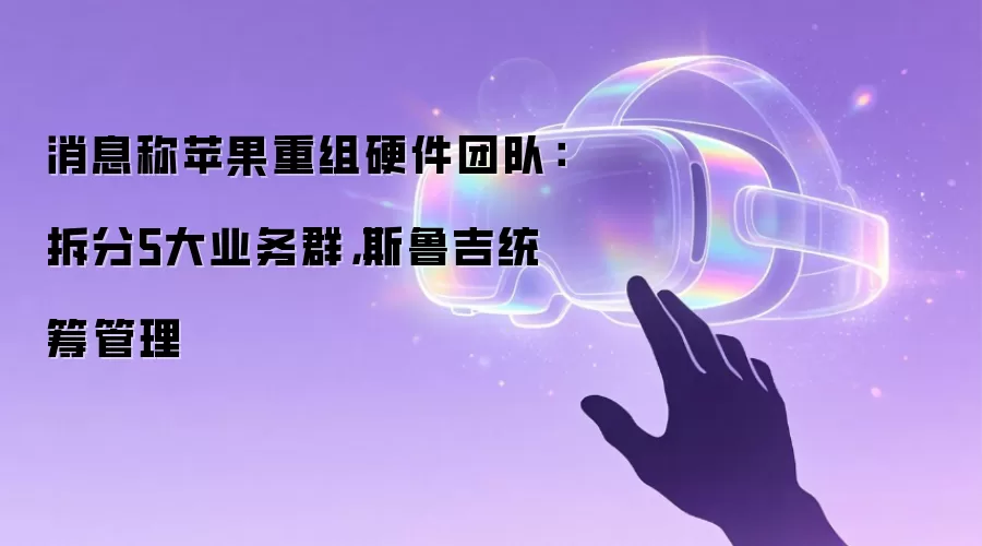 消息称苹果重组硬件团队：拆分5大业务群，斯鲁吉统筹管理