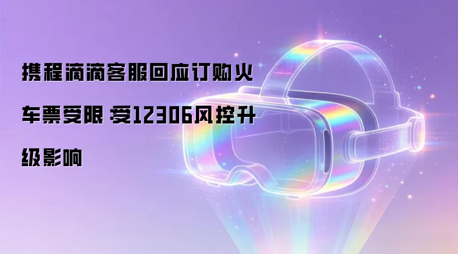 携程滴滴客服回应订购火车票受限：受12306风控升级影响