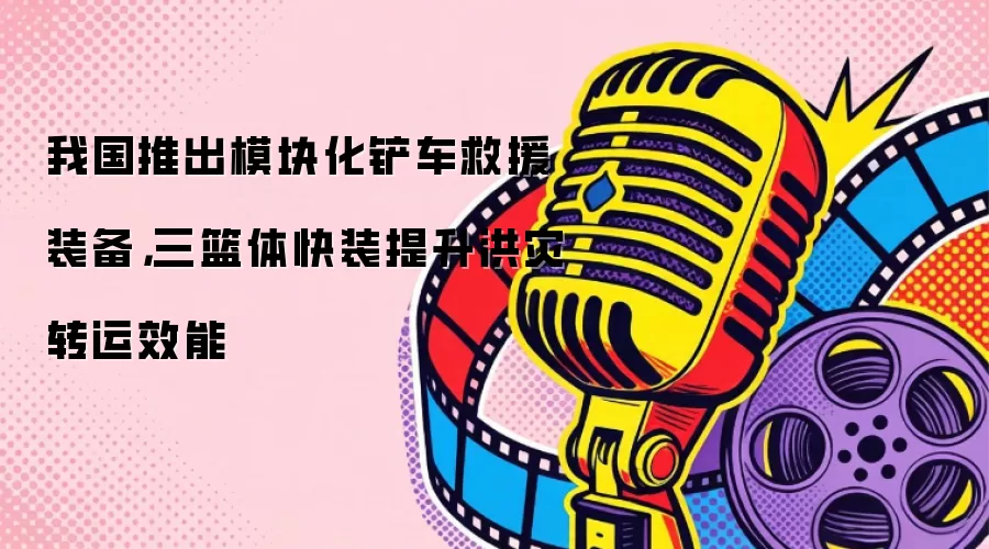 我国推出模块化铲车救援装备，三篮体快装提升洪灾转运效能