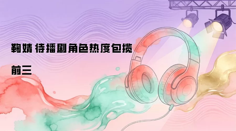 鞠婧祎待播剧角色热度包揽前三