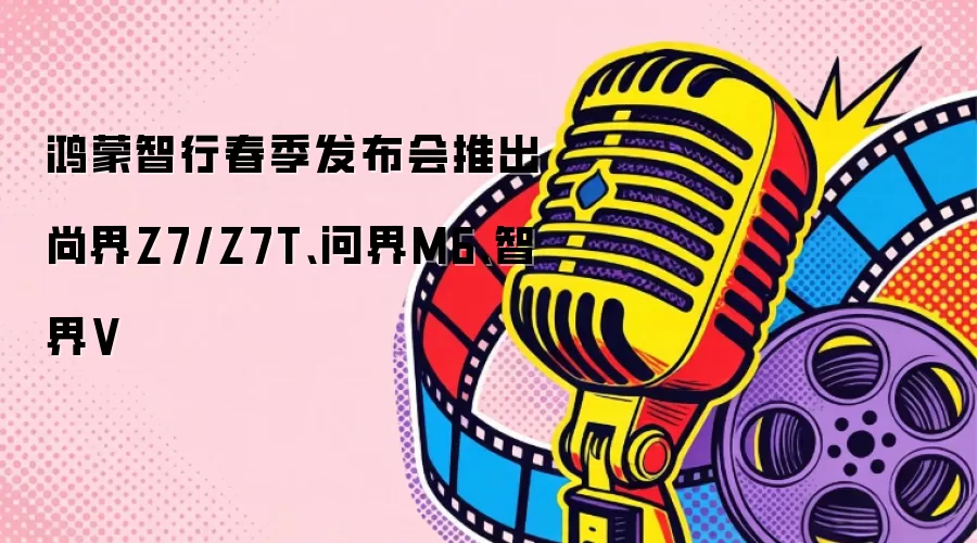鸿蒙智行春季发布会推出尚界Z7/Z7T、问界M6、智界V