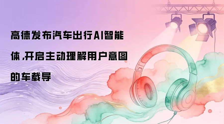 高德发布汽车出行AI智能体，开启主动理解用户意图的车载导