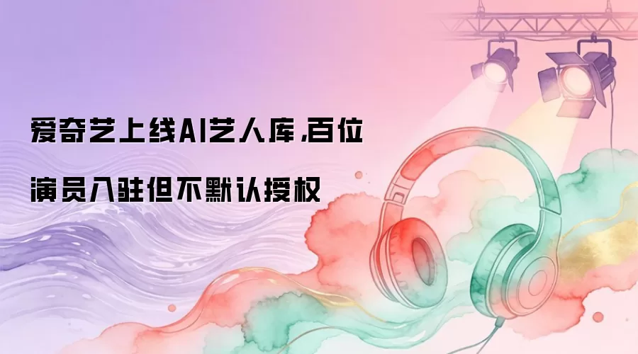 爱奇艺上线AI艺人库，百位演员入驻但不默认授权