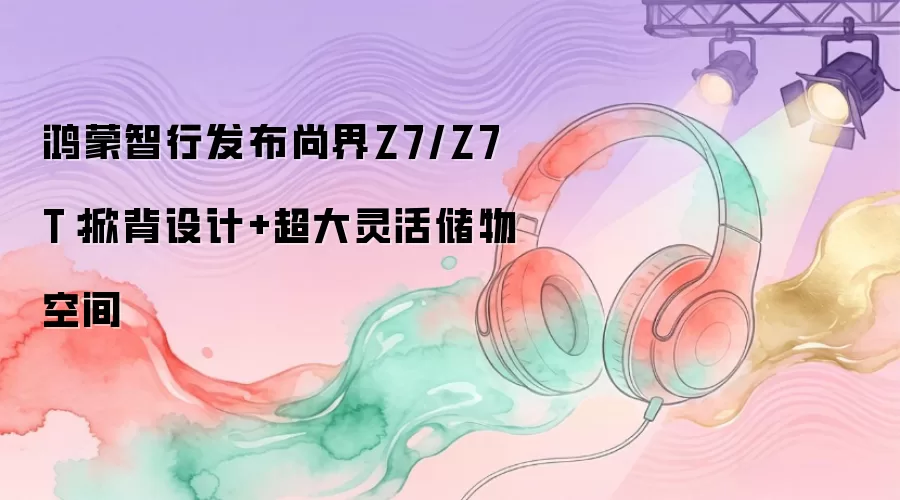 鸿蒙智行发布尚界Z7/Z7T：掀背设计+超大灵活储物空间