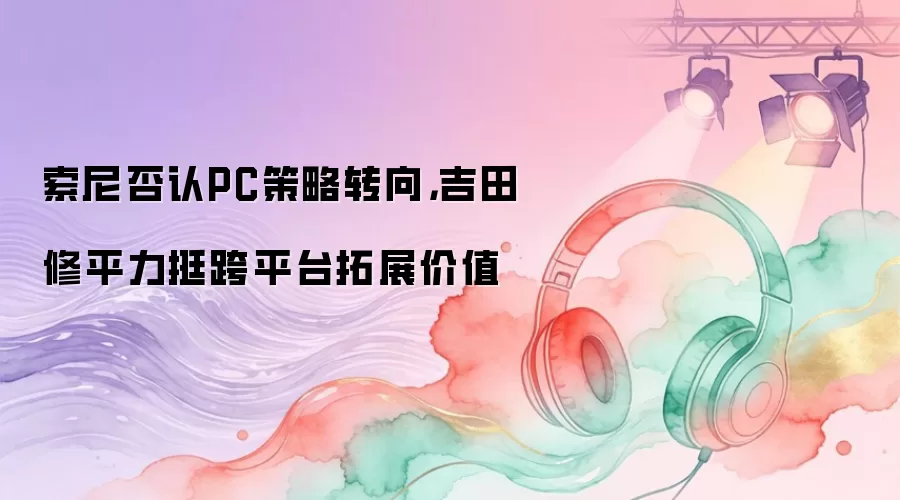 索尼否认PC策略转向，吉田修平力挺跨平台拓展价值