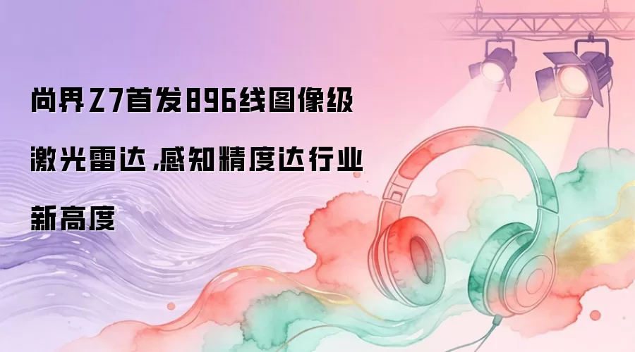 尚界Z7首发896线图像级激光雷达，感知精度达行业新高度