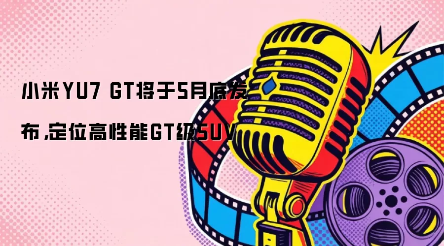 小米YU7 GT将于5月底发布，定位高性能GT级SUV