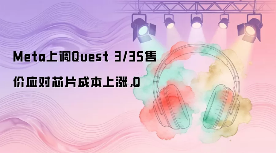 Meta上调Quest 3/3S售价应对芯片成本上涨，Q