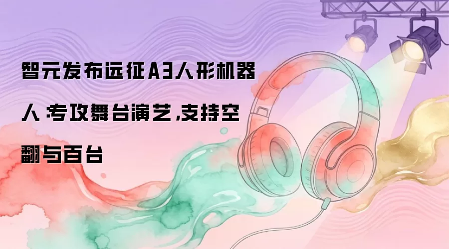 智元发布远征A3人形机器人：专攻舞台演艺，支持空翻与百台