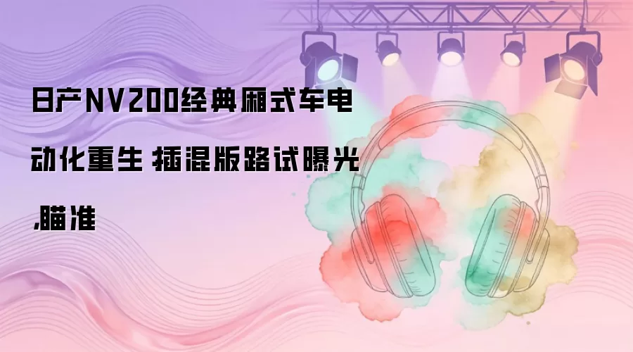 日产NV200经典厢式车电动化重生：插混版路试曝光，瞄准