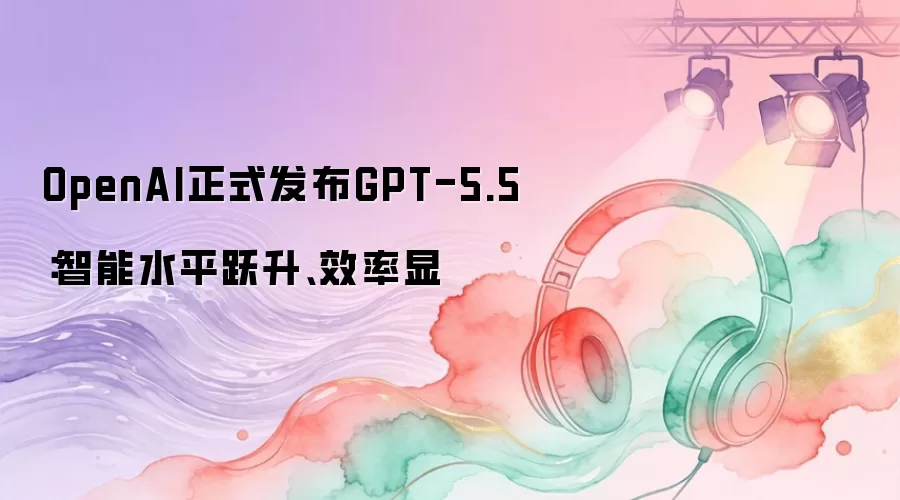 OpenAI正式发布GPT-5.5：智能水平跃升、效率显