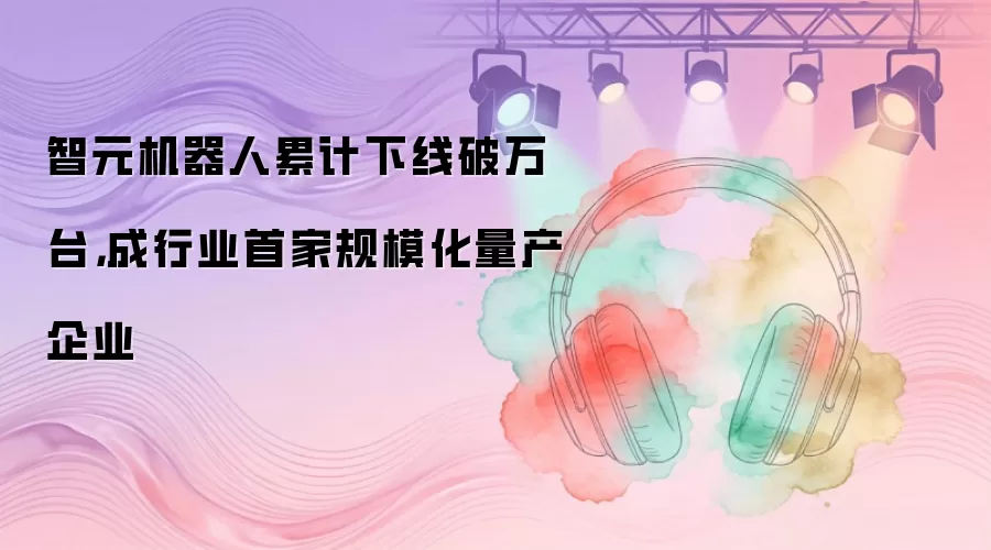 智元机器人累计下线破万台，成行业首家规模化量产企业
