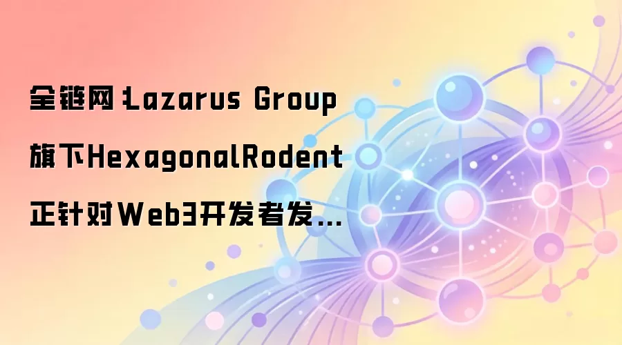 全链网：Lazarus Group旗下HexagonalRodent正针对Web3开发者发起攻击