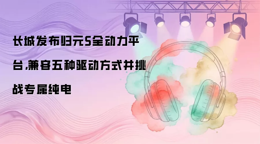 长城发布归元S全动力平台，兼容五种驱动方式并挑战专属纯电