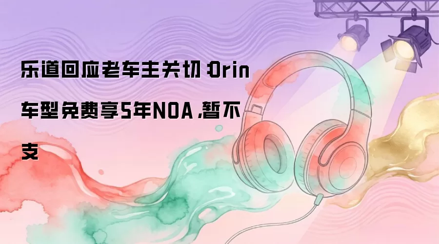 乐道回应老车主关切：Orin车型免费享5年NOA，暂不支