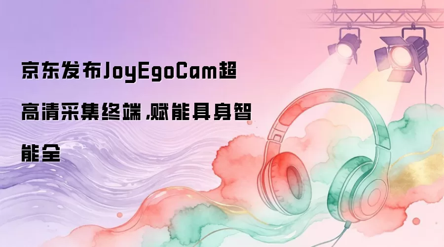 京东发布JoyEgoCam超高清采集终端，赋能具身智能全