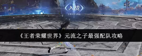 《王者荣耀世界》元流之子最强配队攻略