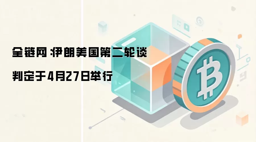 全链网：伊朗美国第二轮谈判定于4月27日举行