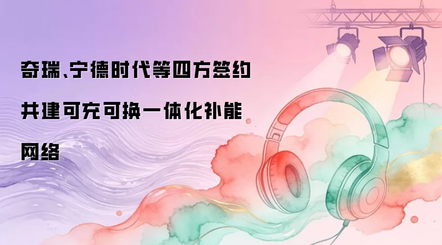 奇瑞、宁德时代等四方签约共建可充可换一体化补能网络
