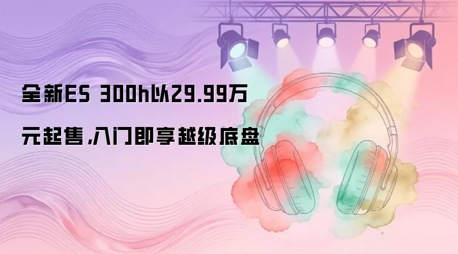 全新ES 300h以29.99万元起售，入门即享越级底盘