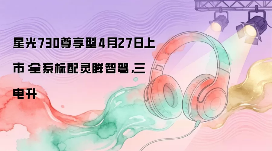 星光730尊享型4月27日上市：全系标配灵眸智驾，三电升