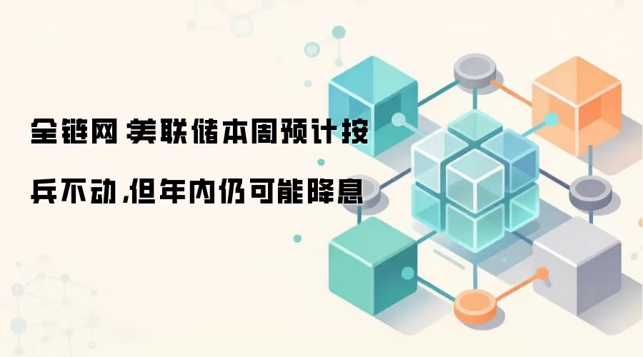 全链网：美联储本周预计按兵不动，但年内仍可能降息