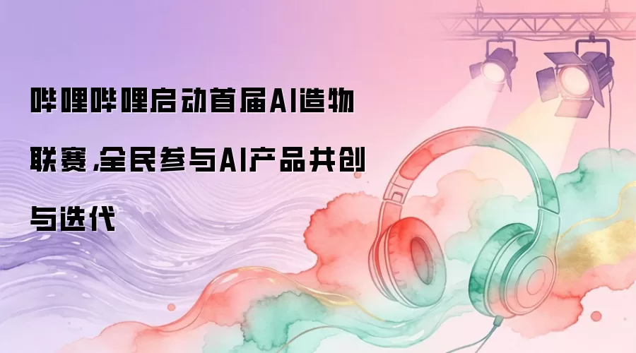哔哩哔哩启动首届AI造物联赛，全民参与AI产品共创与迭代