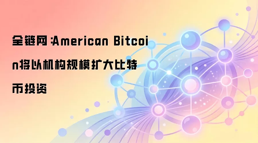 全链网：American Bitcoin将以机构规模扩大比特币投资