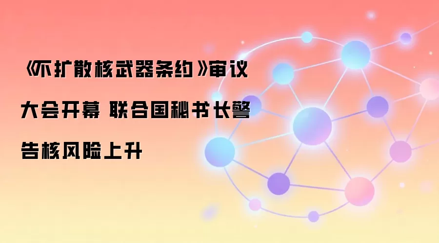 《不扩散核武器条约》审议大会开幕 联合国秘书长警告核风险上升